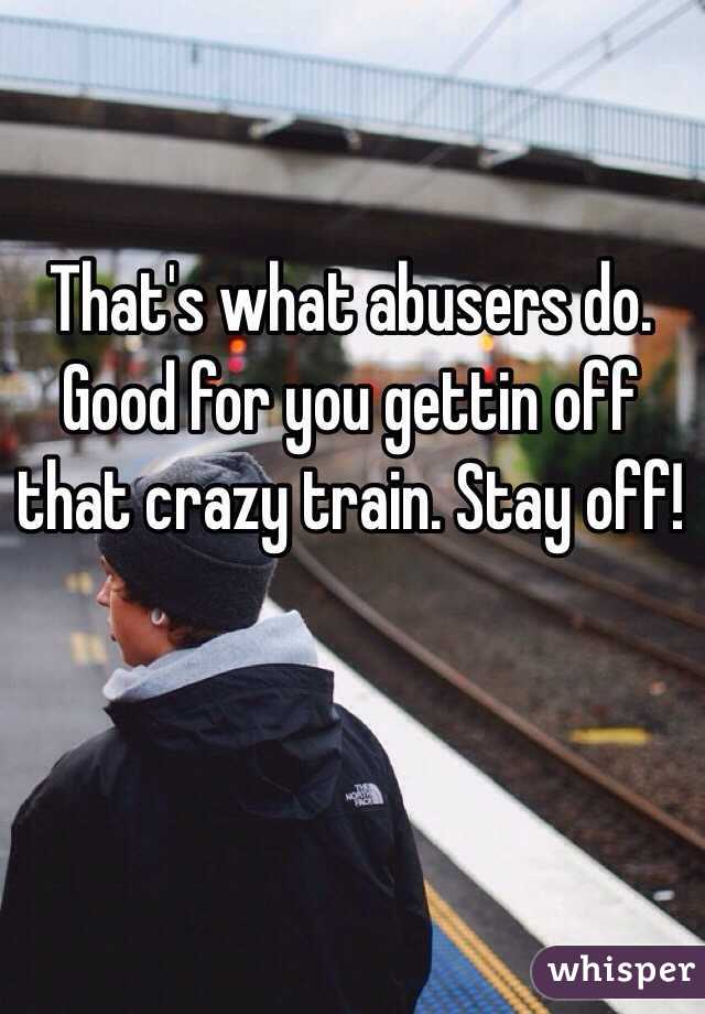 That's what abusers do. Good for you gettin off that crazy train. Stay off!