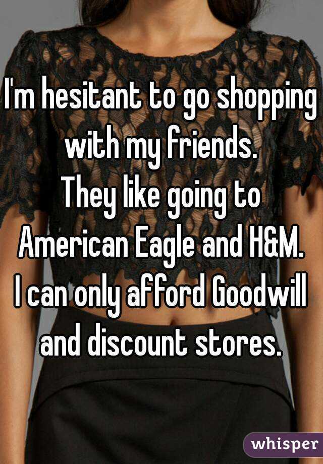 I'm hesitant to go shopping with my friends. 
They like going to American Eagle and H&M. 
I can only afford Goodwill and discount stores. 