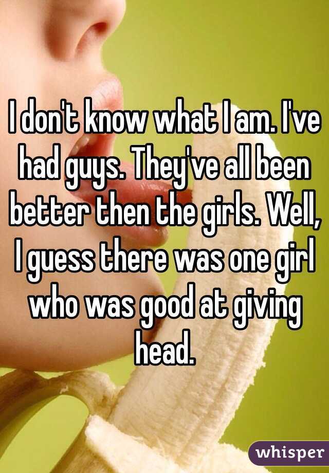 I don't know what I am. I've had guys. They've all been better then the girls. Well, I guess there was one girl who was good at giving head.