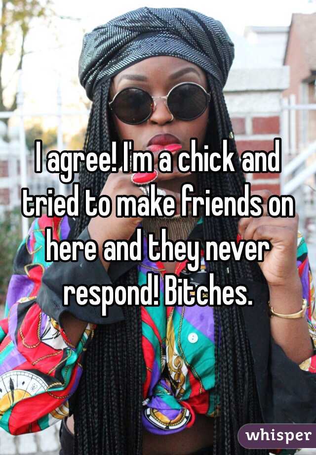 I agree! I'm a chick and tried to make friends on here and they never respond! Bitches.