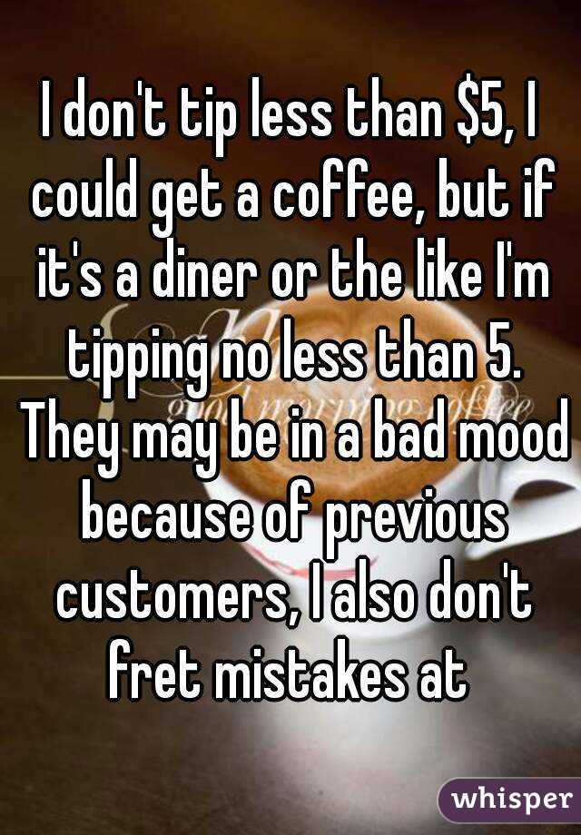 I don't tip less than $5, I could get a coffee, but if it's a diner or the like I'm tipping no less than 5. They may be in a bad mood because of previous customers, I also don't fret mistakes at 