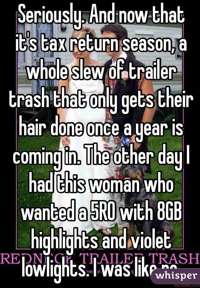 Seriously. And now that it's tax return season, a whole slew of trailer trash that only gets their hair done once a year is coming in. The other day I had this woman who wanted a 5RO with 8GB highlights and violet lowlights. I was like no. 