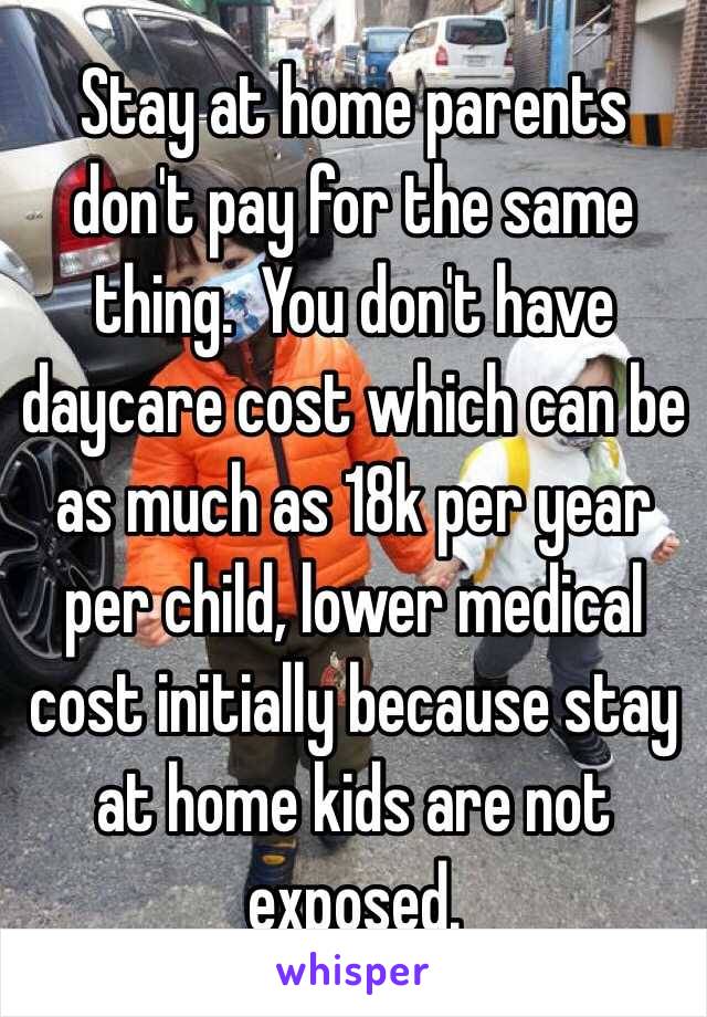 Stay at home parents don't pay for the same thing.  You don't have daycare cost which can be as much as 18k per year per child, lower medical cost initially because stay at home kids are not exposed.  