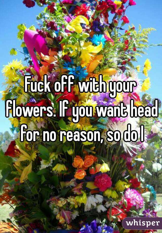Fuck off with your flowers. If you want head for no reason, so do I