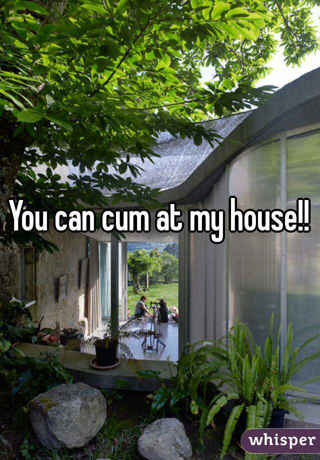 You can cum at my house!!