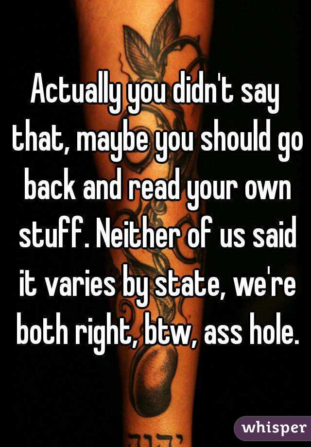 Actually you didn't say that, maybe you should go back and read your own stuff. Neither of us said it varies by state, we're both right, btw, ass hole.