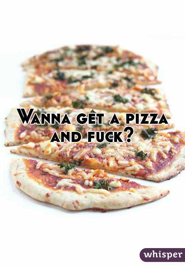 Wanna get a pizza and fuck? 