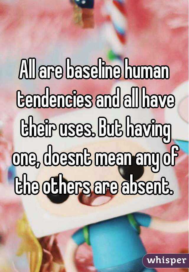 All are baseline human tendencies and all have their uses. But having one, doesnt mean any of the others are absent. 