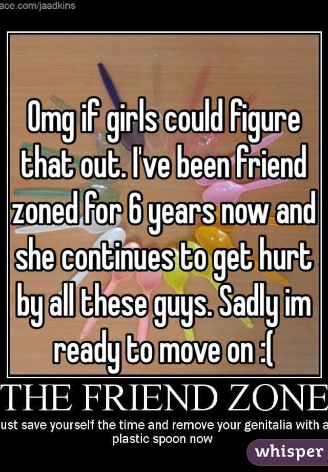 Omg if girls could figure that out. I've been friend zoned for 6 years now and she continues to get hurt by all these guys. Sadly im ready to move on :(