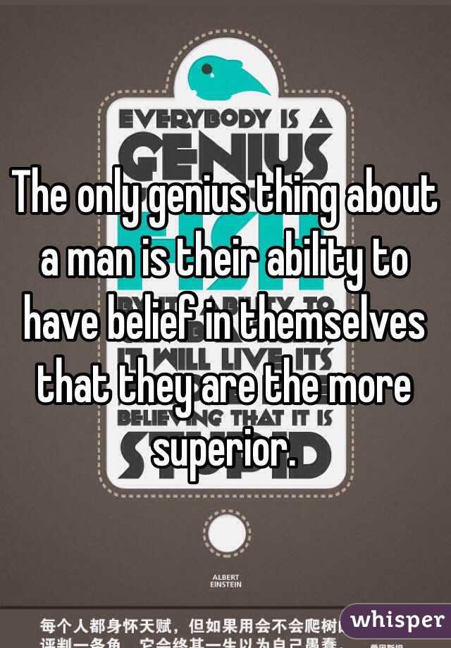 The only genius thing about a man is their ability to have belief in themselves that they are the more superior. 

