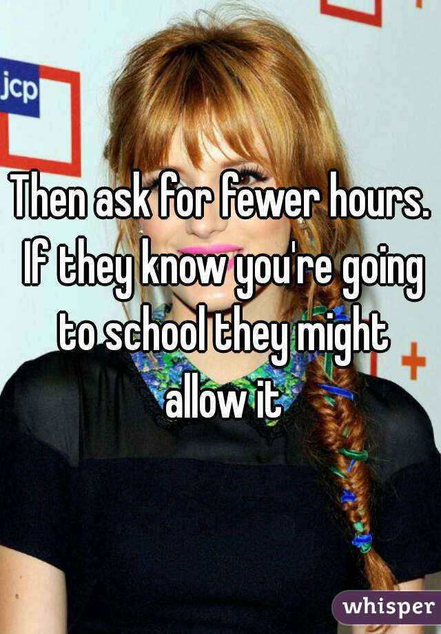 Then ask for fewer hours. If they know you're going to school they might allow it