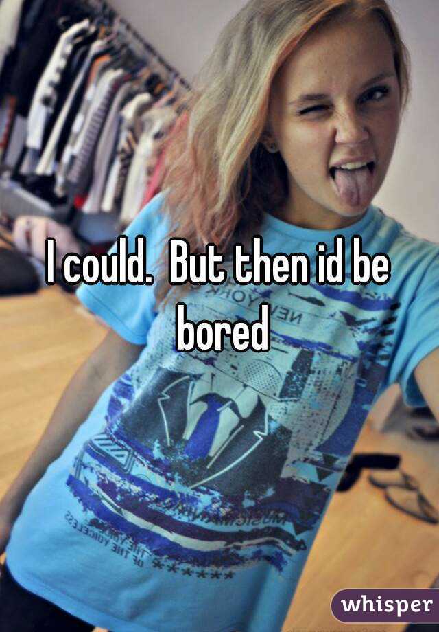 I could.  But then id be bored