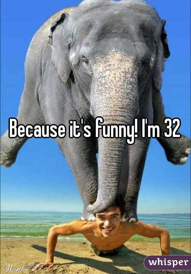 Because it's funny! I'm 32
