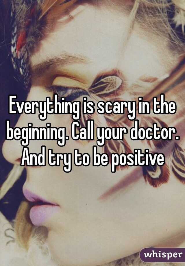 Everything is scary in the beginning. Call your doctor. And try to be positive 