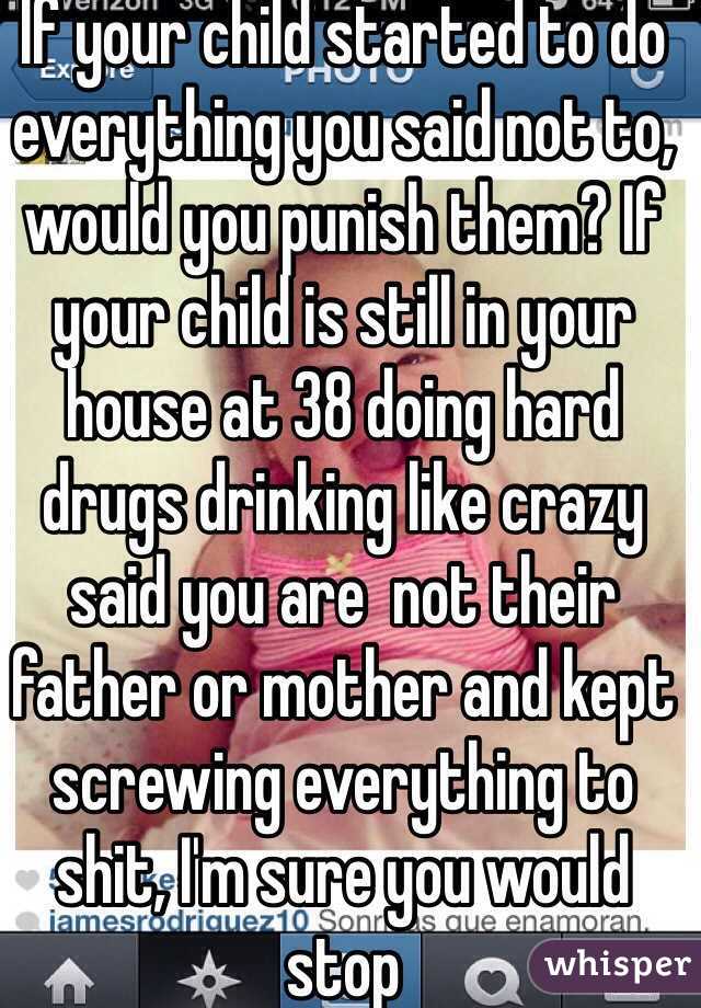 If your child started to do everything you said not to, would you punish them? If your child is still in your house at 38 doing hard drugs drinking like crazy said you are  not their father or mother and kept screwing everything to shit, I'm sure you would stop