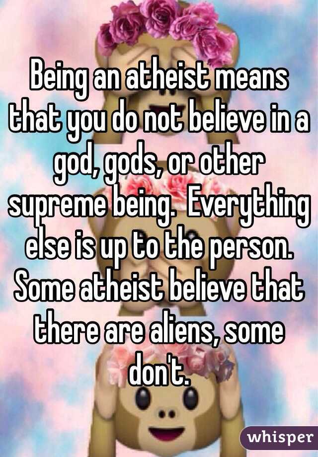 Being an atheist means that you do not believe in a god, gods, or other supreme being.  Everything else is up to the person.  Some atheist believe that there are aliens, some don't.