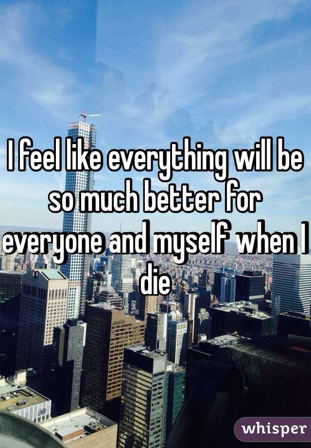 I feel like everything will be so much better for everyone and myself when I die 