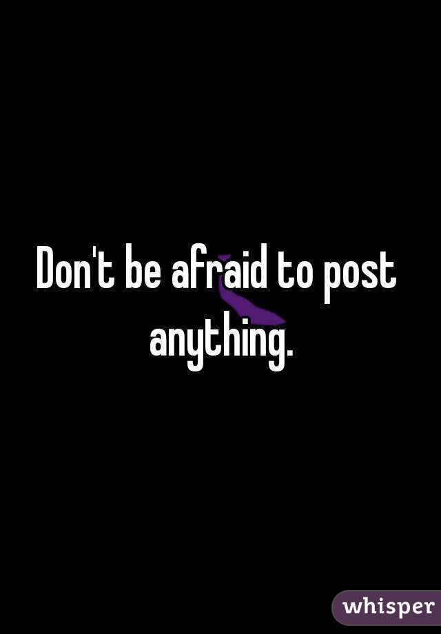 Don't be afraid to post anything.