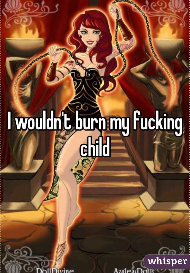 I wouldn't burn my fucking child
