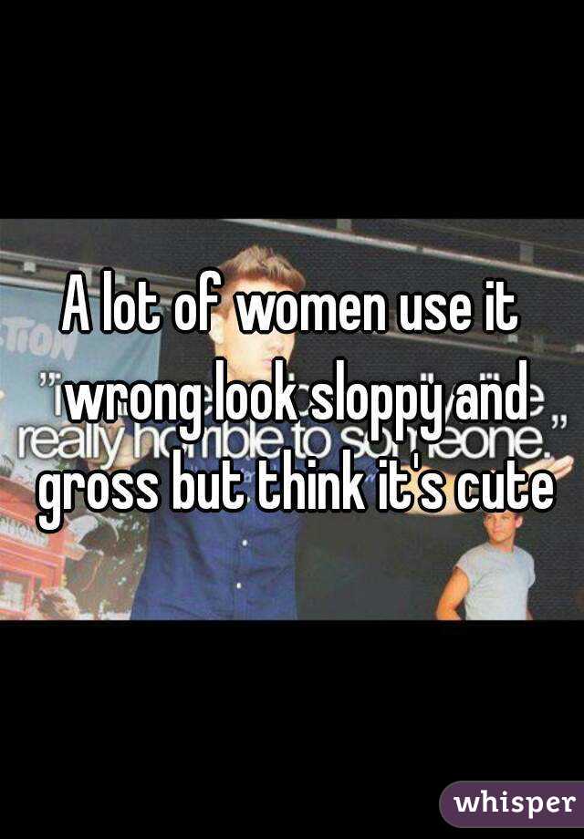 A lot of women use it wrong look sloppy and gross but think it's cute