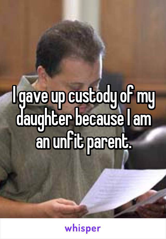 I gave up custody of my daughter because I am an unfit parent.
