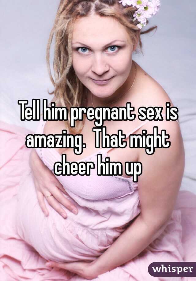 Tell him pregnant sex is amazing.  That might cheer him up