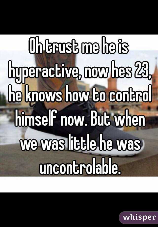 Oh trust me he is hyperactive, now hes 23, he knows how to control himself now. But when we was little he was uncontrolable.