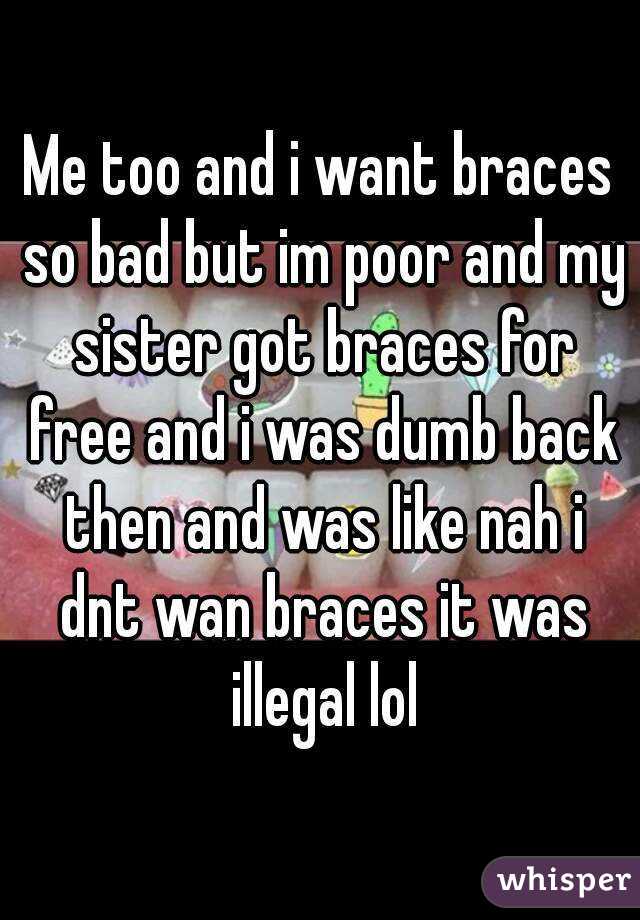 Me too and i want braces so bad but im poor and my sister got braces for free and i was dumb back then and was like nah i dnt wan braces it was illegal lol