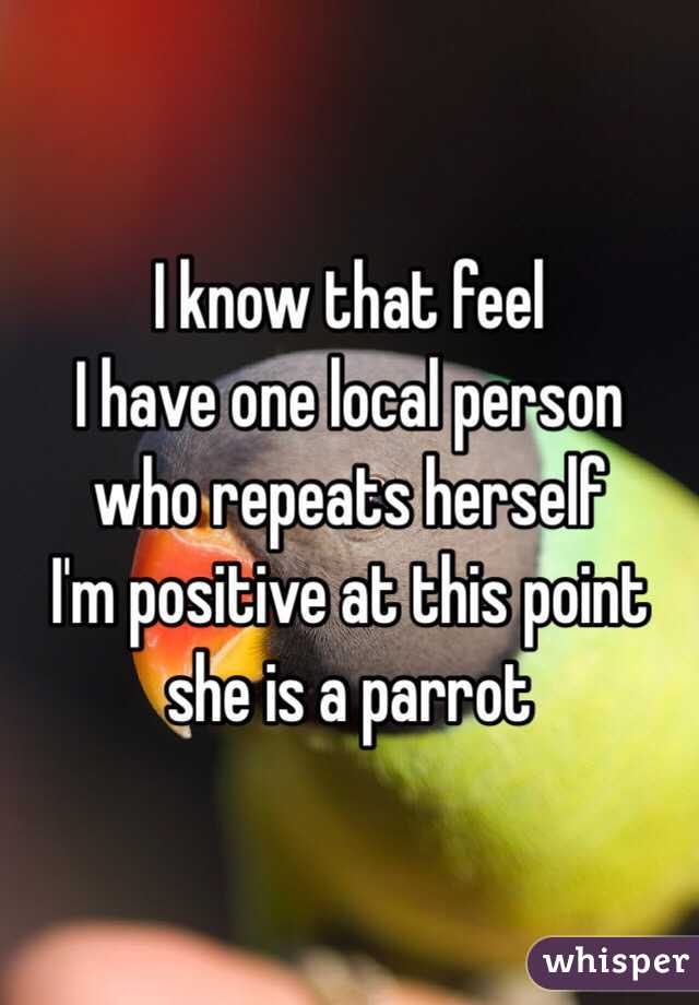 I know that feel
I have one local person who repeats herself 
I'm positive at this point she is a parrot 