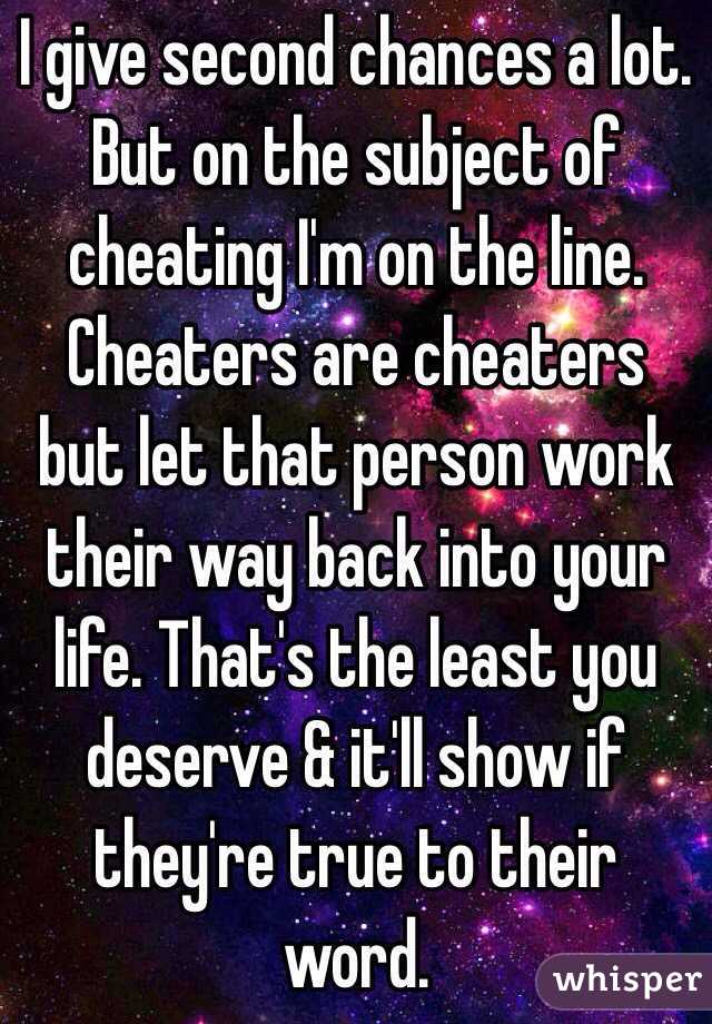 I give second chances a lot. But on the subject of cheating I'm on the line. Cheaters are cheaters but let that person work their way back into your life. That's the least you deserve & it'll show if they're true to their word.