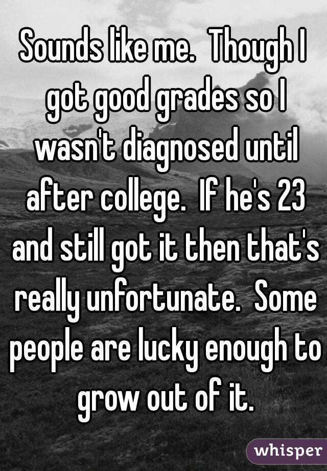 Sounds like me.  Though I got good grades so I wasn't diagnosed until after college.  If he's 23 and still got it then that's really unfortunate.  Some people are lucky enough to grow out of it.