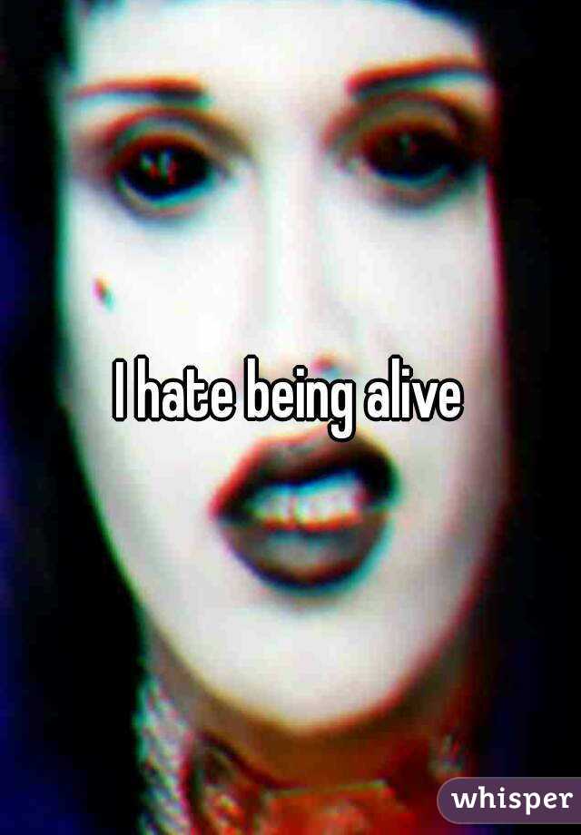 I hate being alive
