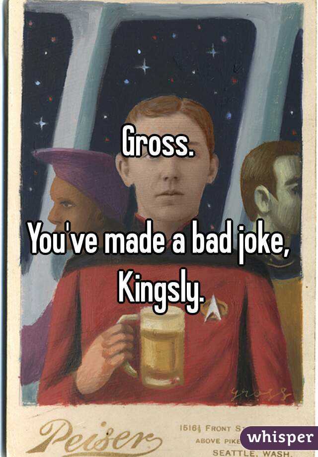 Gross.

You've made a bad joke, Kingsly.