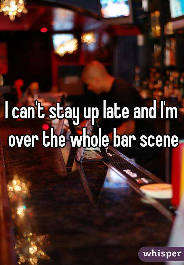 I can't stay up late and I'm over the whole bar scene