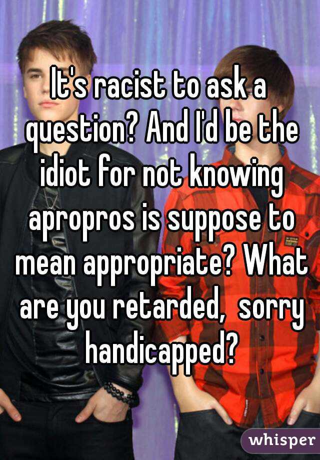 It's racist to ask a question? And I'd be the idiot for not knowing apropros is suppose to mean appropriate? What are you retarded,  sorry handicapped?