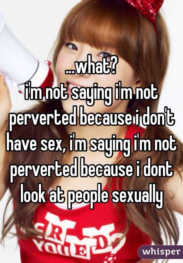 ...what?
i'm not saying i'm not perverted because i don't have sex, i'm saying i'm not perverted because i dont look at people sexually