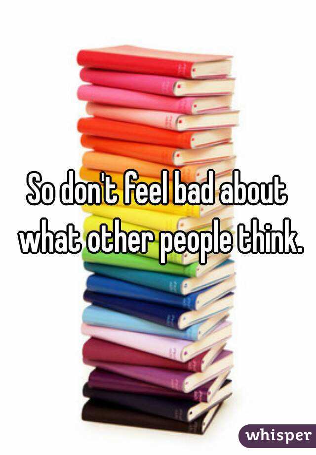 So don't feel bad about what other people think.