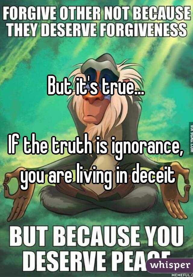 But it's true...

If the truth is ignorance, you are living in deceit