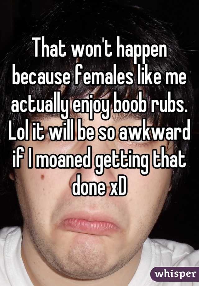 That won't happen because females like me actually enjoy boob rubs. Lol it will be so awkward if I moaned getting that done xD