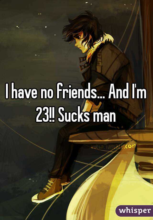 I have no friends... And I'm 23!! Sucks man 