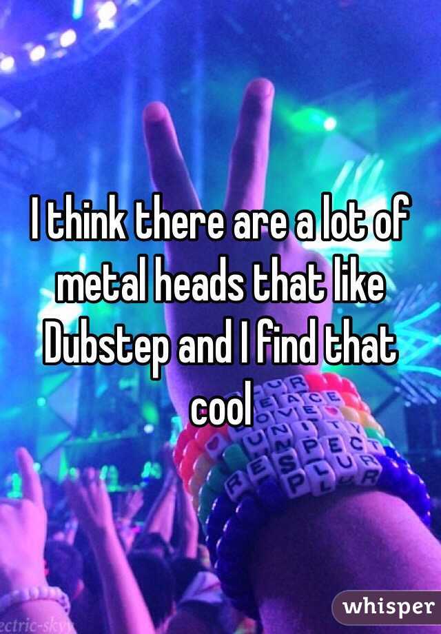 I think there are a lot of metal heads that like Dubstep and I find that cool