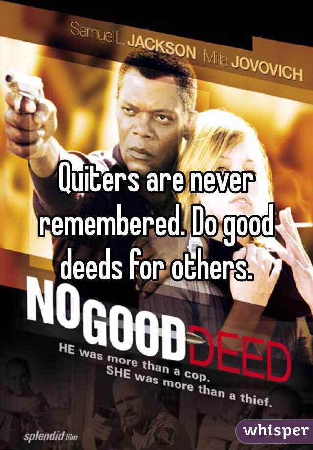 Quiters are never remembered. Do good deeds for others. 