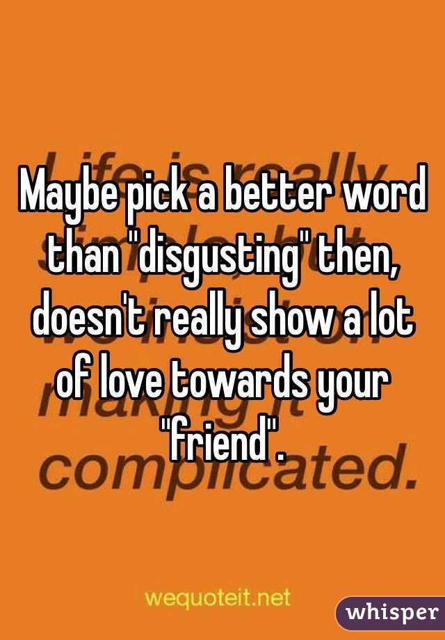 Maybe pick a better word than "disgusting" then, doesn't really show a lot of love towards your "friend".