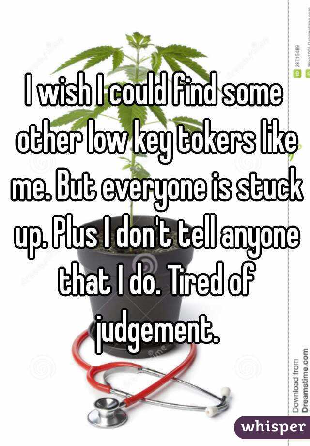 I wish I could find some other low key tokers like me. But everyone is stuck up. Plus I don't tell anyone that I do. Tired of judgement.