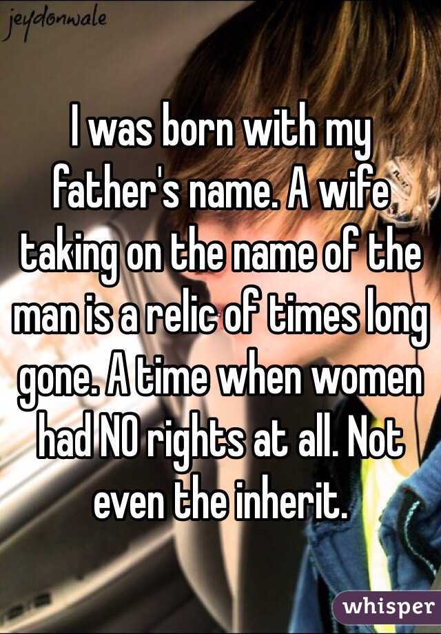 I was born with my father's name. A wife taking on the name of the man is a relic of times long gone. A time when women had NO rights at all. Not even the inherit. 