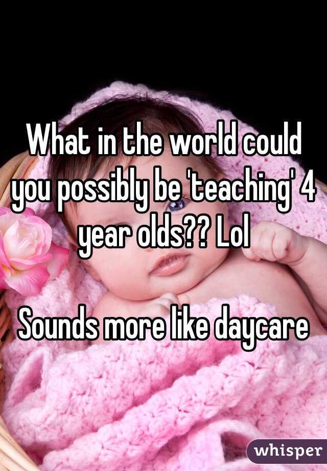 What in the world could you possibly be 'teaching' 4 year olds?? Lol

Sounds more like daycare