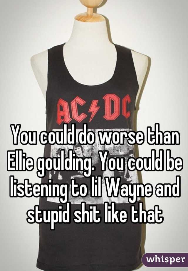 You could do worse than Ellie goulding. You could be listening to lil Wayne and stupid shit like that