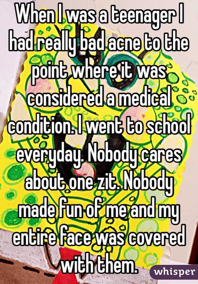 When I was a teenager I had really bad acne to the point where it was considered a medical condition. I went to school everyday. Nobody cares about one zit. Nobody made fun of me and my entire face was covered with them.