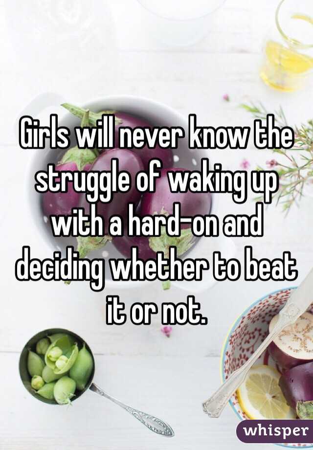 Girls will never know the struggle of waking up with a hard-on and deciding whether to beat it or not. 