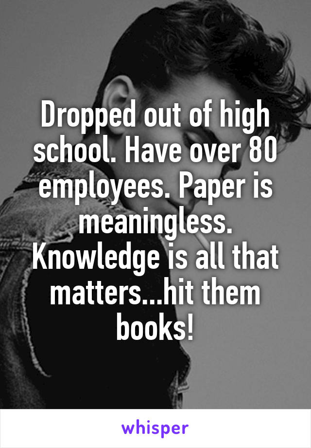 Dropped out of high school. Have over 80 employees. Paper is meaningless. Knowledge is all that matters...hit them books!